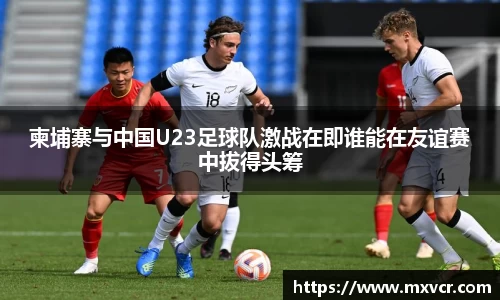 柬埔寨与中国U23足球队激战在即谁能在友谊赛中拔得头筹