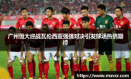 广州恒大迎战瓦伦西亚强强对决引发球迷热情期待
